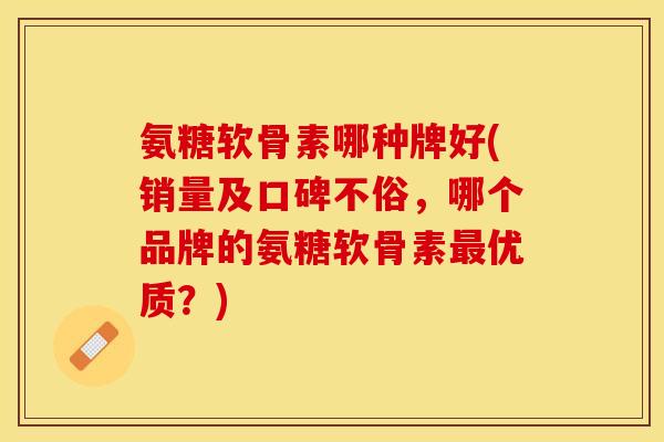 氨糖软骨素哪种牌好(销量及口碑不俗，哪个品牌的氨糖软骨素最优质？)