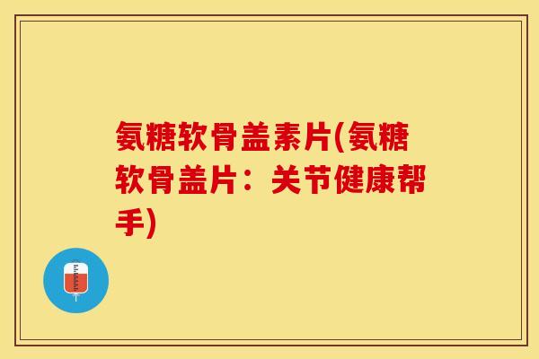 氨糖软骨盖素片(氨糖软骨盖片：关节健康帮手)