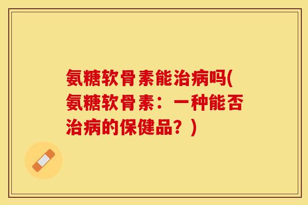 氨糖软骨素能治病吗(氨糖软骨素：一种能否治病的保健品？)-第1张图片-关节保镖