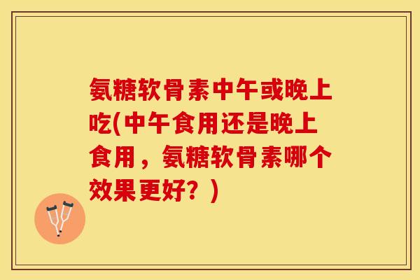 氨糖软骨素中午或晚上吃(中午食用还是晚上食用，氨糖软骨素哪个效果更好？)