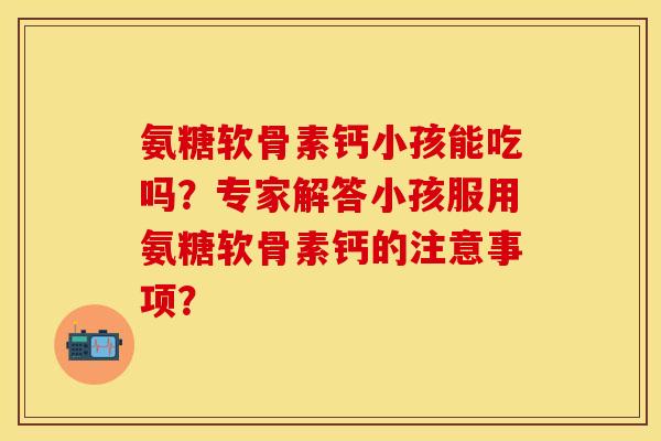 氨糖软骨素钙小孩能吃吗？专家解答小孩服用氨糖软骨素钙的注意事项？