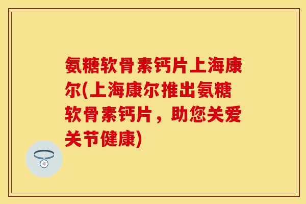 氨糖软骨素钙片上海康尔(上海康尔推出氨糖软骨素钙片，助您关爱关节健康)