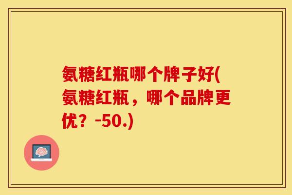 氨糖红瓶哪个牌子好(氨糖红瓶，哪个品牌更优？-50.)