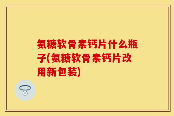 氨糖软骨素钙片什么瓶子(氨糖软骨素钙片改用新包装)