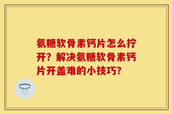 氨糖软骨素钙片怎么拧开？解决氨糖软骨素钙片开盖难的小技巧？