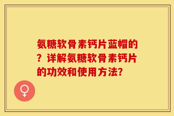 氨糖软骨素钙片蓝帽的？详解氨糖软骨素钙片的功效和使用方法？