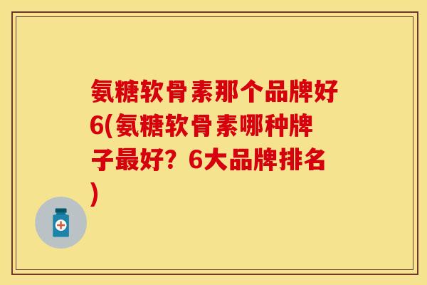 氨糖软骨素那个品牌好6(氨糖软骨素哪种牌子最好？6大品牌排名)