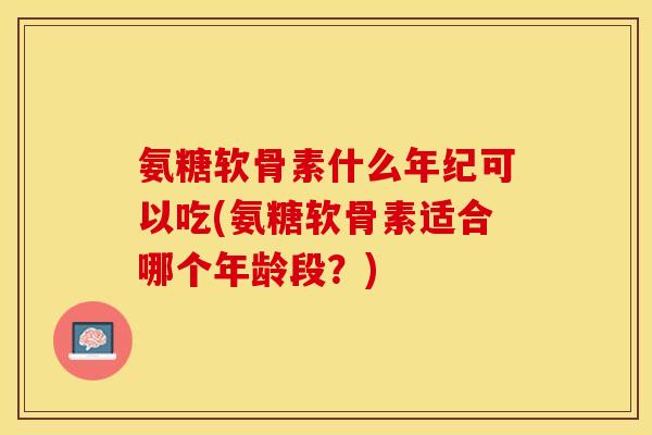 氨糖软骨素什么年纪可以吃(氨糖软骨素适合哪个年龄段？)