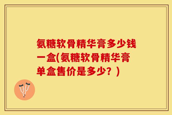 氨糖软骨精华膏多少钱一盒(氨糖软骨精华膏单盒售价是多少？)
