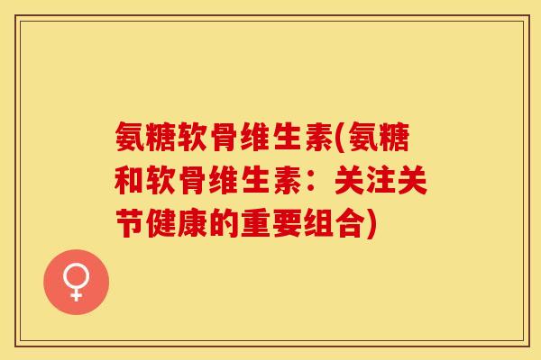 氨糖软骨维生素(氨糖和软骨维生素：关注关节健康的重要组合)