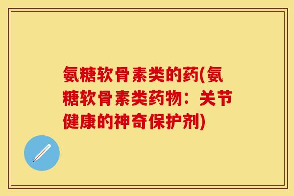 氨糖软骨素类的药(氨糖软骨素类药物：关节健康的神奇保护剂)