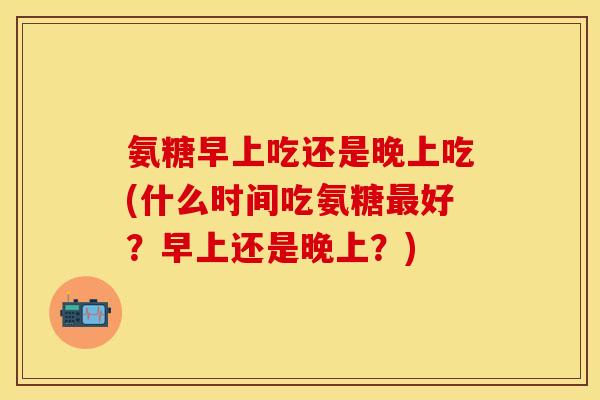 氨糖早上吃还是晚上吃(什么时间吃氨糖最好？早上还是晚上？)