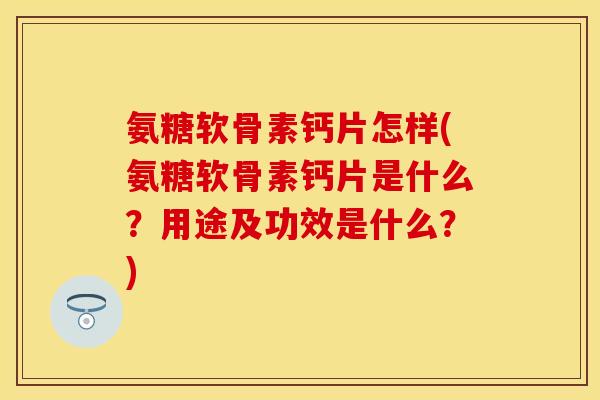 氨糖软骨素钙片怎样(氨糖软骨素钙片是什么？用途及功效是什么？)