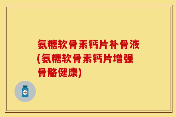 氨糖软骨素钙片补骨液(氨糖软骨素钙片增强骨骼健康)