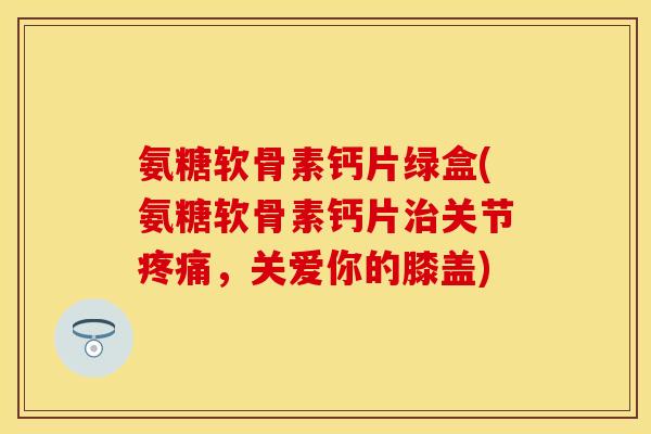 氨糖软骨素钙片绿盒(氨糖软骨素钙片治关节疼痛，关爱你的膝盖)