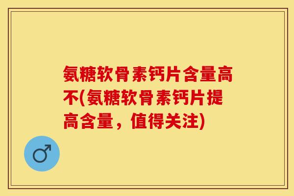 氨糖软骨素钙片含量高不(氨糖软骨素钙片提高含量，值得关注)