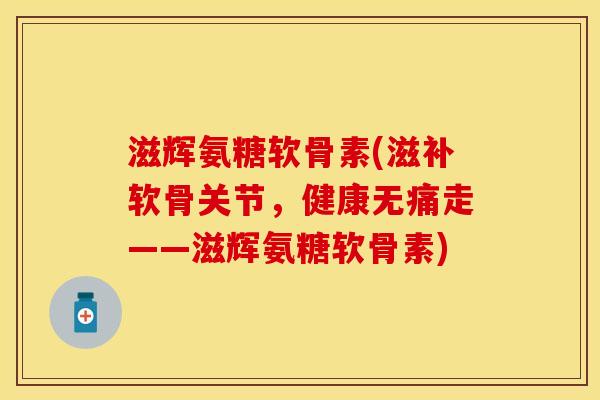 滋辉氨糖软骨素(滋补软骨关节，健康无痛走——滋辉氨糖软骨素)