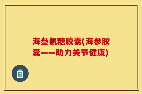 海叁氨糖胶囊(海参胶囊——助力关节健康)