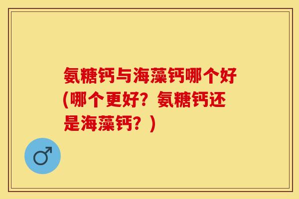 氨糖钙与海藻钙哪个好(哪个更好？氨糖钙还是海藻钙？)