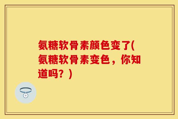 氨糖软骨素颜色变了(氨糖软骨素变色，你知道吗？)