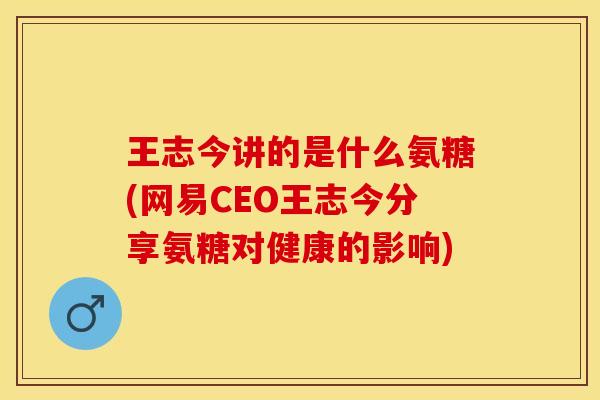 王志今讲的是什么氨糖(网易CEO王志今分享氨糖对健康的影响)
