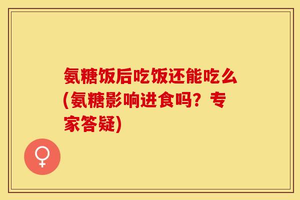 氨糖饭后吃饭还能吃么(氨糖影响进食吗？专家答疑)