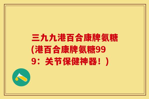 三九九港百合康牌氨糖(港百合康牌氨糖999：关节保健神器！)-第1张图片-关节保镖