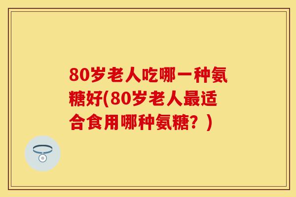 80岁老人吃哪一种氨糖好(80岁老人最适合食用哪种氨糖？)-第1张图片-关节保镖