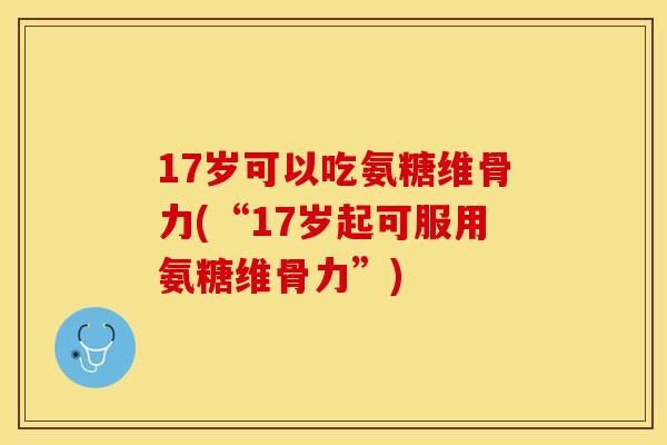 17岁可以吃氨糖维骨力(“17岁起可服用氨糖维骨力”)