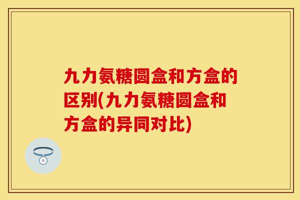 九力氨糖圆盒和方盒的区别(九力氨糖圆盒和方盒的异同对比)