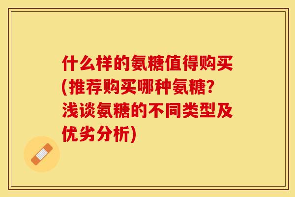 什么样的氨糖值得购买(推荐购买哪种氨糖？浅谈氨糖的不同类型及优劣分析)