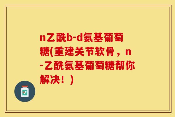 n乙酰b-d氨基葡萄糖(重建关节软骨，n-乙酰氨基葡萄糖帮你解决！)