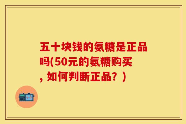 五十块钱的氨糖是正品吗(50元的氨糖购买, 如何判断正品？)