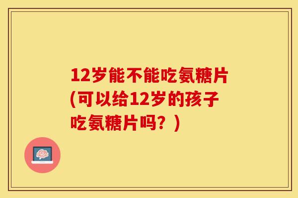 12岁能不能吃氨糖片(可以给12岁的孩子吃氨糖片吗？)