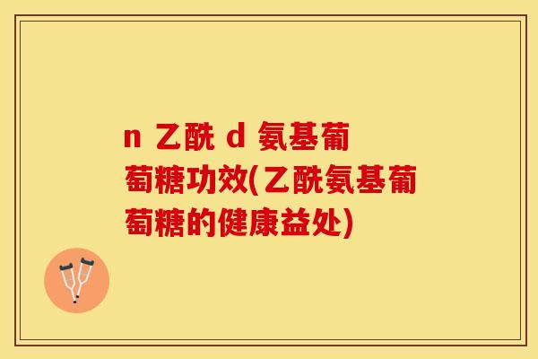 n 乙酰 d 氨基葡萄糖功效(乙酰氨基葡萄糖的健康益处)