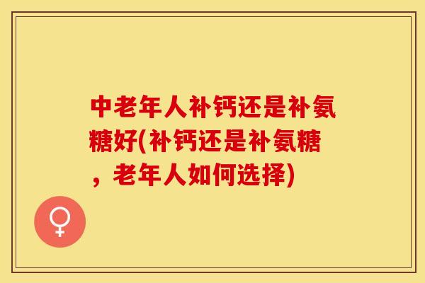 中老年人补钙还是补氨糖好(补钙还是补氨糖，老年人如何选择)