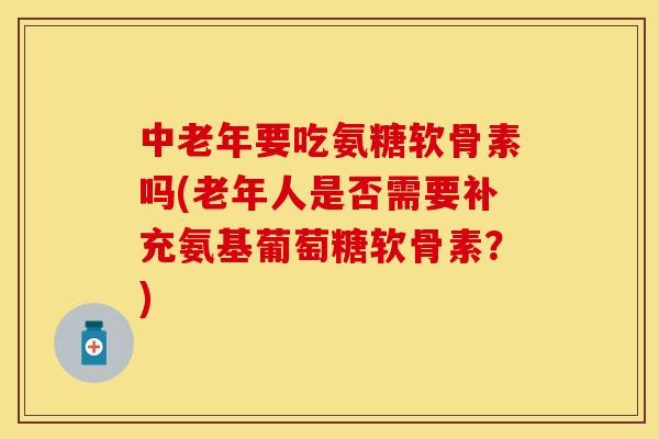 中老年要吃氨糖软骨素吗(老年人是否需要补充氨基葡萄糖软骨素？)