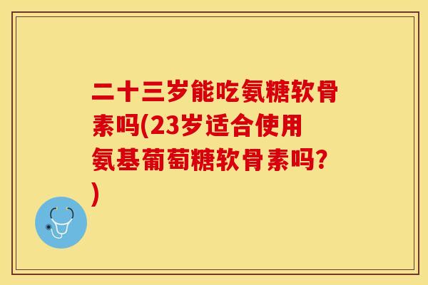 二十三岁能吃氨糖软骨素吗(23岁适合使用氨基葡萄糖软骨素吗？)