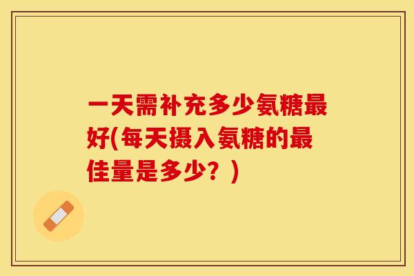 一天需补充多少氨糖最好(每天摄入氨糖的最佳量是多少？)