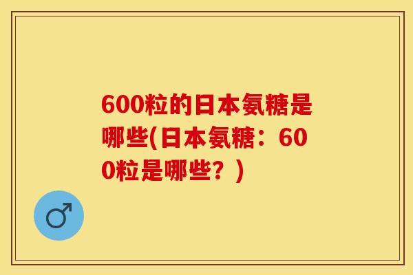 600粒的日本氨糖是哪些(日本氨糖：600粒是哪些？)
