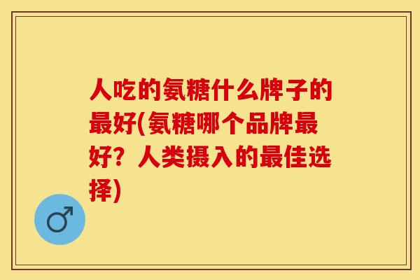 人吃的氨糖什么牌子的最好(氨糖哪个品牌最好？人类摄入的最佳选择)
