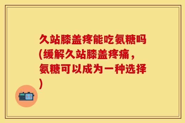 久站膝盖疼能吃氨糖吗(缓解久站膝盖疼痛，氨糖可以成为一种选择)