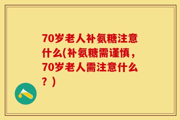 70岁老人补氨糖注意什么(补氨糖需谨慎，70岁老人需注意什么？)