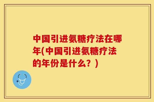 中国引进氨糖疗法在哪年(中国引进氨糖疗法的年份是什么？)
