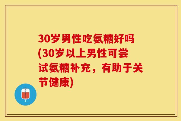 30岁男性吃氨糖好吗(30岁以上男性可尝试氨糖补充，有助于关节健康)