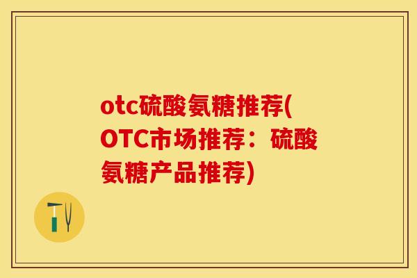 otc硫酸氨糖推荐(OTC市场推荐：硫酸氨糖产品推荐)