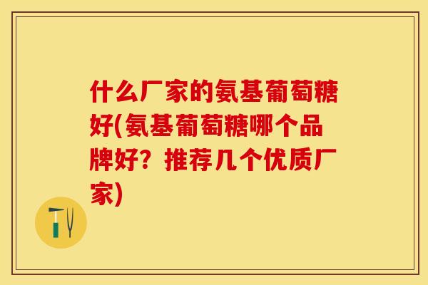 什么厂家的氨基葡萄糖好(氨基葡萄糖哪个品牌好？推荐几个优质厂家)