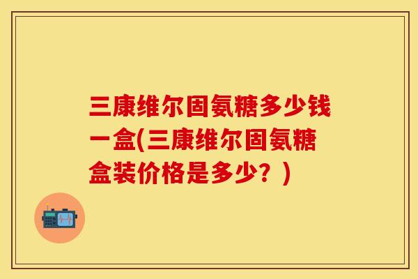 三康维尔固氨糖多少钱一盒(三康维尔固氨糖盒装价格是多少？)