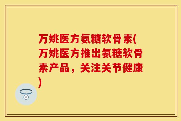 万姚医方氨糖软骨素(万姚医方推出氨糖软骨素产品，关注关节健康)
