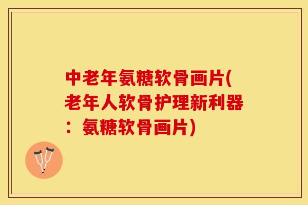 中老年氨糖软骨画片(老年人软骨护理新利器：氨糖软骨画片)